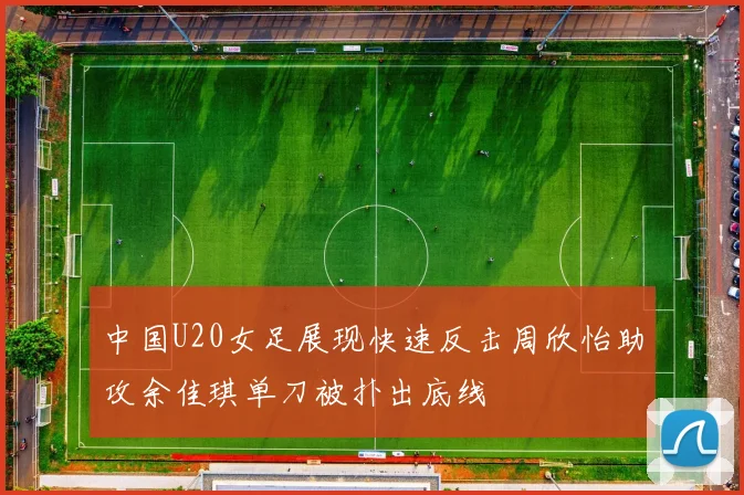 中国U20女足展现快速反击周欣怡助攻余佳琪单刀被扑出底线