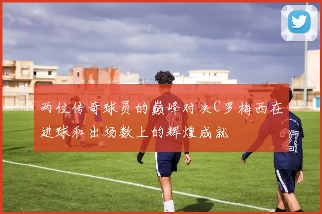 两位传奇球员的巅峰对决C罗梅西在进球和出场数上的辉煌成就