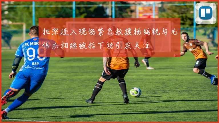 担架连入现场紧急救援杨铭锐与毛伟杰相继被抬下场引发关注