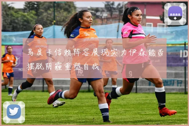 乌度卡信赖阵容展现实力伊森能否摆脱阴霾重塑自我