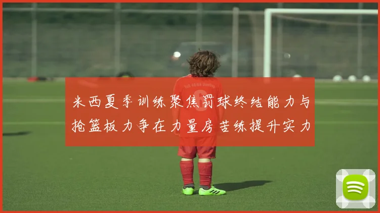 米西夏季训练聚焦罚球终结能力与抢篮板力争在力量房苦练提升实力