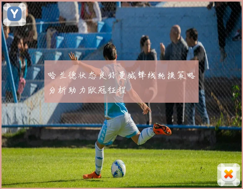 哈兰德状态良好曼城锋线轮换策略分析助力欧冠征程