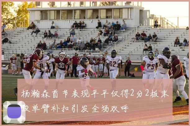 杨瀚森首节表现平平仅得2分2板末段单臂补扣引发全场欢呼