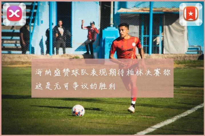 海纳盛赞球队表现期待柏林决赛称这是无可争议的胜利