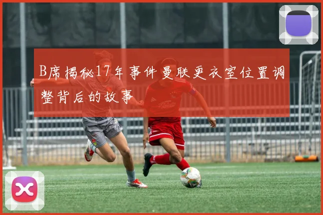 B席揭秘17年事件曼联更衣室位置调整背后的故事