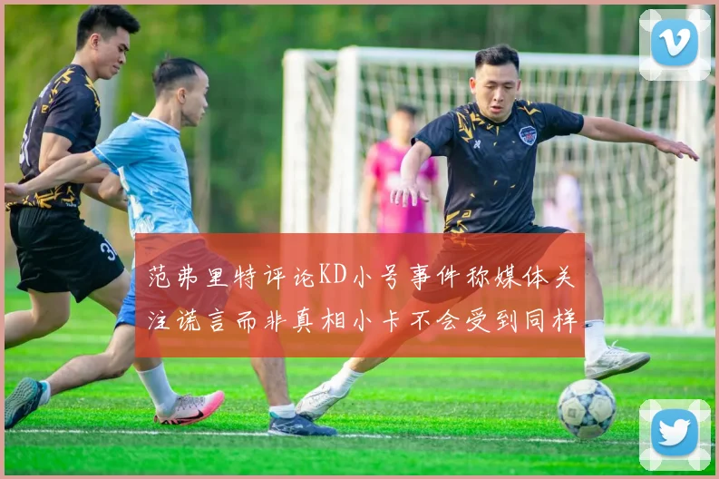 范弗里特评论KD小号事件称媒体关注谎言而非真相小卡不会受到同样打扰