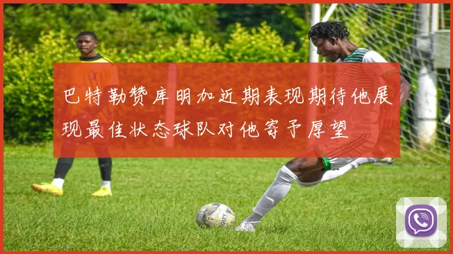 巴特勒赞库明加近期表现期待他展现最佳状态球队对他寄予厚望